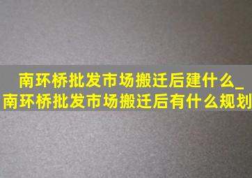 南环桥批发市场搬迁后建什么_南环桥批发市场搬迁后有什么规划