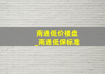 南通低价楼盘_南通低保标准