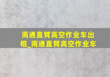 南通直臂高空作业车出租_南通直臂高空作业车