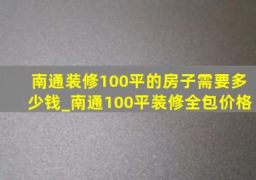 南通装修100平的房子需要多少钱_南通100平装修全包价格