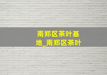 南郑区茶叶基地_南郑区茶叶