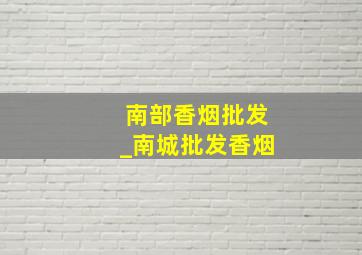 南部香烟批发_南城批发香烟