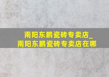 南阳东鹏瓷砖专卖店_南阳东鹏瓷砖专卖店在哪