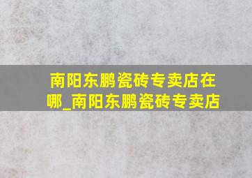 南阳东鹏瓷砖专卖店在哪_南阳东鹏瓷砖专卖店