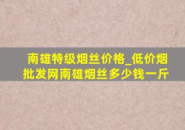 南雄特级烟丝价格_(低价烟批发网)南雄烟丝多少钱一斤