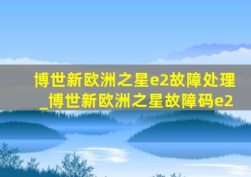 博世新欧洲之星e2故障处理_博世新欧洲之星故障码e2