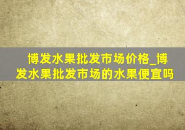 博发水果批发市场价格_博发水果批发市场的水果便宜吗