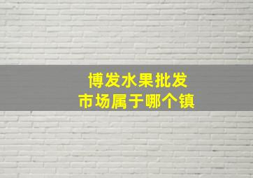 博发水果批发市场属于哪个镇