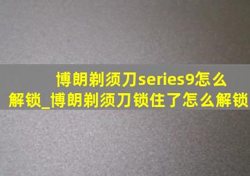 博朗剃须刀series9怎么解锁_博朗剃须刀锁住了怎么解锁