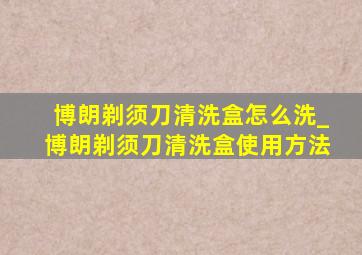 博朗剃须刀清洗盒怎么洗_博朗剃须刀清洗盒使用方法