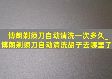 博朗剃须刀自动清洗一次多久_博朗剃须刀自动清洗胡子去哪里了