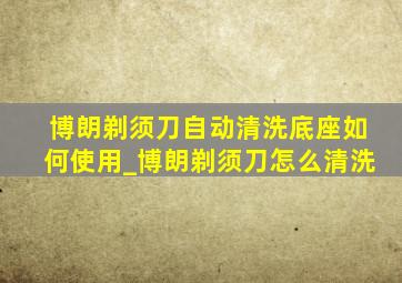 博朗剃须刀自动清洗底座如何使用_博朗剃须刀怎么清洗