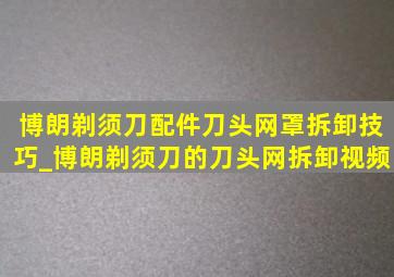 博朗剃须刀配件刀头网罩拆卸技巧_博朗剃须刀的刀头网拆卸视频