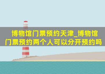 博物馆门票预约天津_博物馆门票预约两个人可以分开预约吗