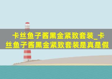 卡丝鱼子酱黑金紧致套装_卡丝鱼子酱黑金紧致套装是真是假