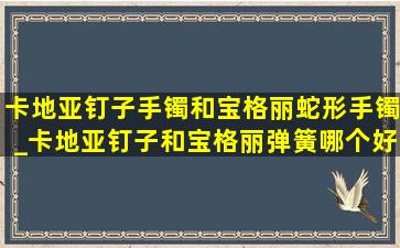 卡地亚钉子手镯和宝格丽蛇形手镯_卡地亚钉子和宝格丽弹簧哪个好