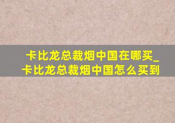 卡比龙总裁烟中国在哪买_卡比龙总裁烟中国怎么买到