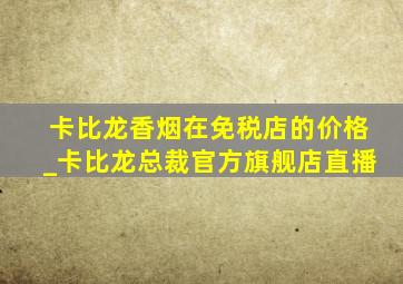 卡比龙香烟在免税店的价格_卡比龙总裁官方旗舰店直播