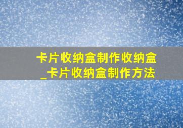 卡片收纳盒制作收纳盒_卡片收纳盒制作方法