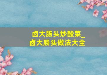 卤大肠头炒酸菜_卤大肠头做法大全