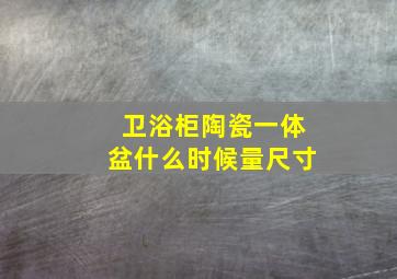 卫浴柜陶瓷一体盆什么时候量尺寸