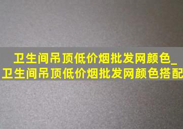 卫生间吊顶(低价烟批发网)颜色_卫生间吊顶(低价烟批发网)颜色搭配