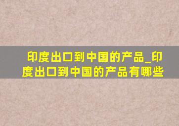 印度出口到中国的产品_印度出口到中国的产品有哪些