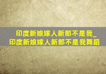 印度新娘嫁人新郎不是我_印度新娘嫁人新郎不是我舞蹈