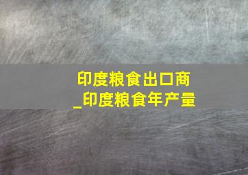 印度粮食出口商_印度粮食年产量