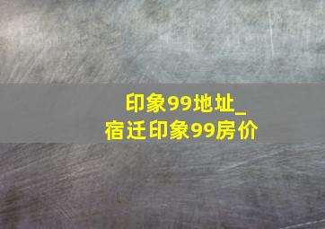 印象99地址_宿迁印象99房价