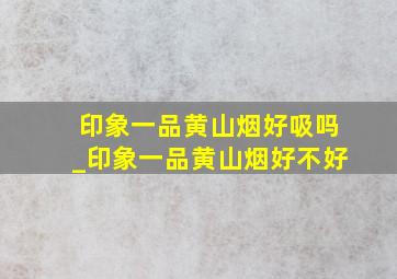 印象一品黄山烟好吸吗_印象一品黄山烟好不好