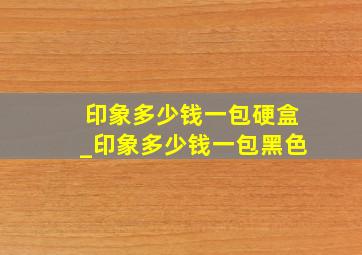 印象多少钱一包硬盒_印象多少钱一包黑色