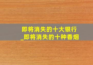 即将消失的十大银行_即将消失的十种香烟