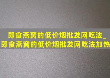 即食燕窝的(低价烟批发网)吃法_即食燕窝的(低价烟批发网)吃法加热