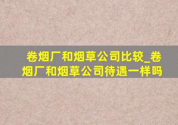 卷烟厂和烟草公司比较_卷烟厂和烟草公司待遇一样吗