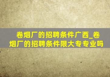 卷烟厂的招聘条件广西_卷烟厂的招聘条件限大专专业吗