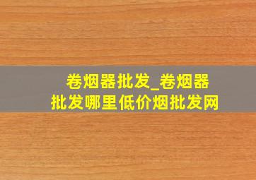 卷烟器批发_卷烟器批发哪里(低价烟批发网)