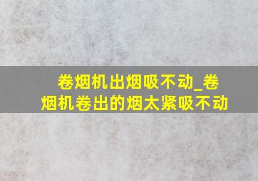 卷烟机出烟吸不动_卷烟机卷出的烟太紧吸不动