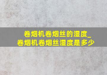 卷烟机卷烟丝的湿度_卷烟机卷烟丝湿度是多少