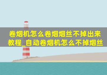 卷烟机怎么卷烟烟丝不掉出来教程_自动卷烟机怎么不掉烟丝