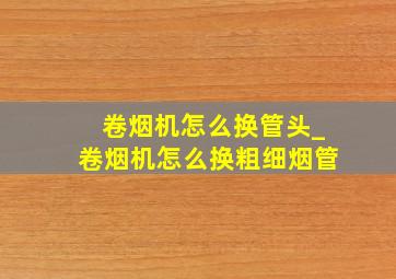 卷烟机怎么换管头_卷烟机怎么换粗细烟管