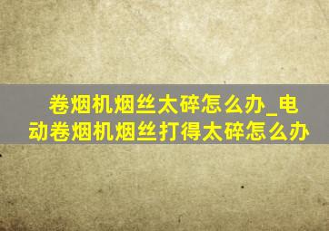 卷烟机烟丝太碎怎么办_电动卷烟机烟丝打得太碎怎么办