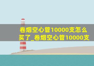 卷烟空心管10000支怎么买了_卷烟空心管10000支