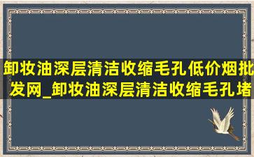 卸妆油深层清洁收缩毛孔(低价烟批发网)_卸妆油深层清洁收缩毛孔堵塞