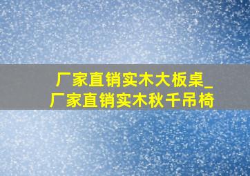 厂家直销实木大板桌_厂家直销实木秋千吊椅