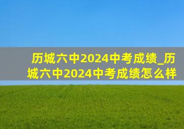 历城六中2024中考成绩_历城六中2024中考成绩怎么样