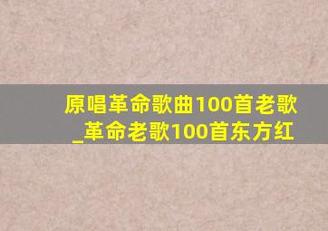 原唱革命歌曲100首老歌_革命老歌100首东方红