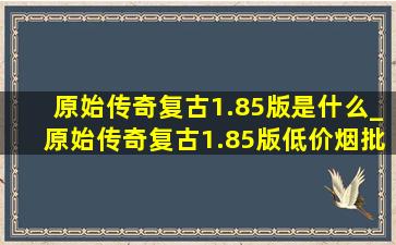 原始传奇复古1.85版是什么_原始传奇复古1.85版(低价烟批发网)