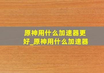 原神用什么加速器更好_原神用什么加速器