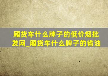 厢货车什么牌子的(低价烟批发网)_厢货车什么牌子的省油